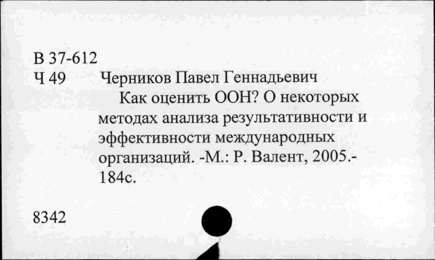 ﻿В 37-612
Ч 49	Черников Павел Геннадьевич
Как оценить ООН? О некоторых методах анализа результативности и эффективности международных организаций. -М.: Р. Валент, 2005.-184с.
8342